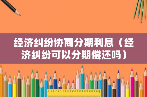 經(jīng)濟糾紛協(xié)商分期利息（經(jīng)濟糾紛可以分期償還嗎）