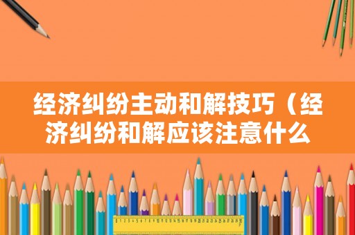 經濟糾紛主動和解技巧（經濟糾紛和解應該注意什么）