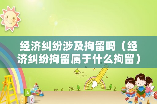 經(jīng)濟(jì)糾紛涉及拘留嗎（經(jīng)濟(jì)糾紛拘留屬于什么拘留）