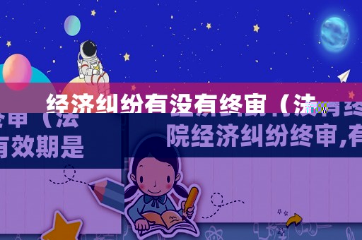 經(jīng)濟糾紛有沒有終審（法院經(jīng)濟糾紛終審,有效期是多久）
