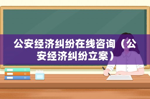 公安經(jīng)濟(jì)糾紛在線(xiàn)咨詢(xún)（公安經(jīng)濟(jì)糾紛立案）