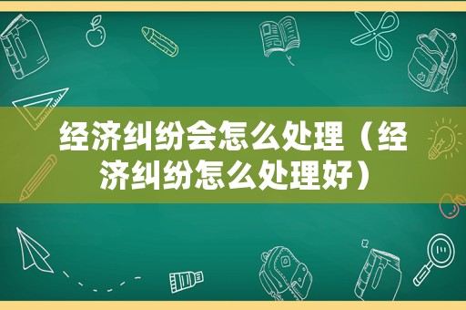 經(jīng)濟(jì)糾紛會怎么處理（經(jīng)濟(jì)糾紛怎么處理好）