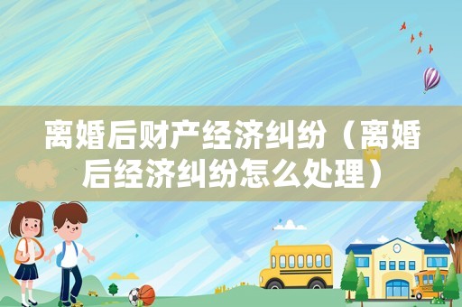 離婚后財產經濟糾紛（離婚后經濟糾紛怎么處理）