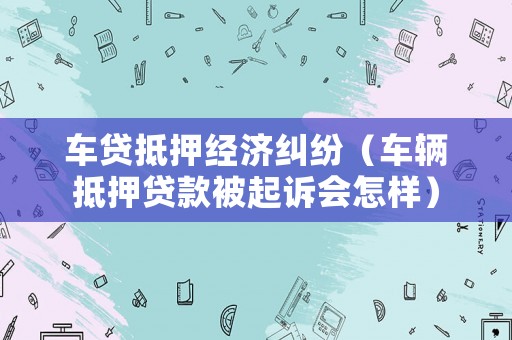 車貸抵押經(jīng)濟(jì)糾紛（車輛抵押貸款被起訴會怎樣）