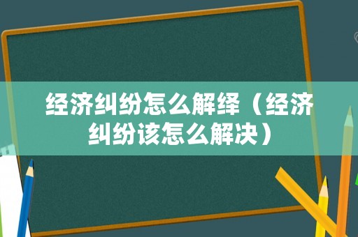 經(jīng)濟糾紛怎么解繹（經(jīng)濟糾紛該怎么解決）