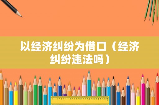 以經濟糾紛為借口（經濟糾紛違法嗎）
