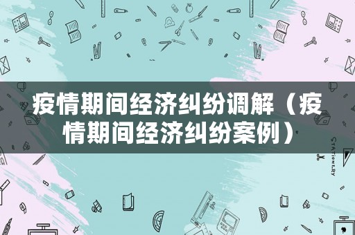 疫情期間經(jīng)濟糾紛調(diào)解（疫情期間經(jīng)濟糾紛案例）