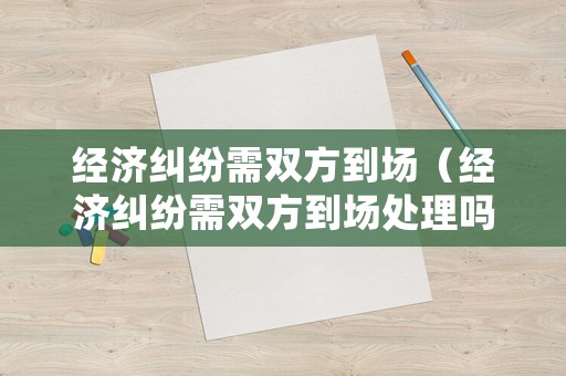 經(jīng)濟糾紛需雙方到場（經(jīng)濟糾紛需雙方到場處理嗎）
