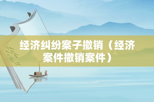 經(jīng)濟(jì)糾紛案子撤銷(xiāo)（經(jīng)濟(jì)案件撤銷(xiāo)案件）