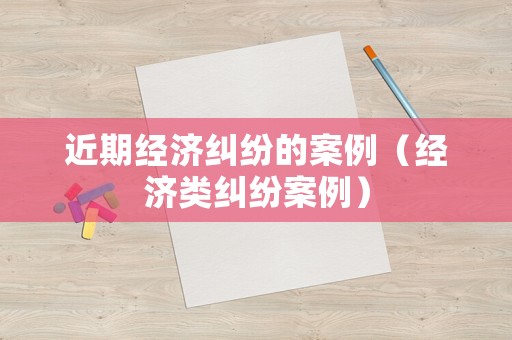 近期經(jīng)濟(jì)糾紛的案例（經(jīng)濟(jì)類糾紛案例）