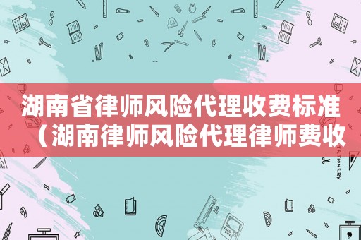湖南省律師風(fēng)險代理收費標(biāo)準(zhǔn)（湖南律師風(fēng)險代理律師費收費標(biāo)準(zhǔn)）