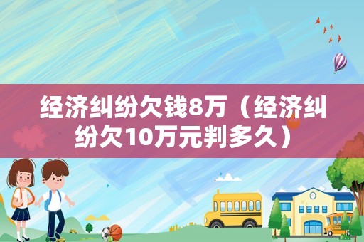 經(jīng)濟(jì)糾紛欠錢8萬(wàn)（經(jīng)濟(jì)糾紛欠10萬(wàn)元判多久）