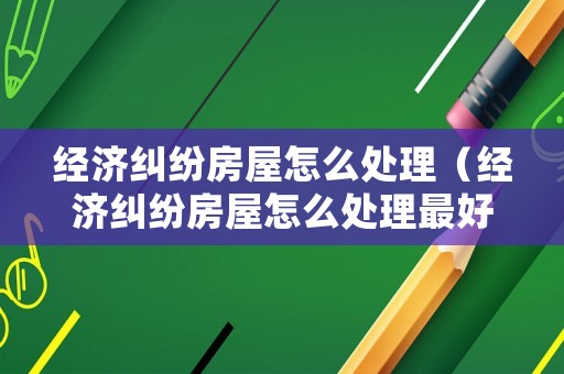 經(jīng)濟糾紛房屋怎么處理（經(jīng)濟糾紛房屋怎么處理最好）