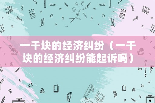 一千塊的經(jīng)濟糾紛（一千塊的經(jīng)濟糾紛能起訴嗎）
