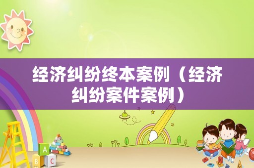 經(jīng)濟(jì)糾紛終本案例（經(jīng)濟(jì)糾紛案件案例）