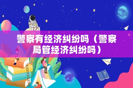 警察有經(jīng)濟糾紛嗎（警察局管經(jīng)濟糾紛嗎）