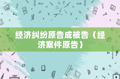 經(jīng)濟糾紛原告成被告（經(jīng)濟案件原告）