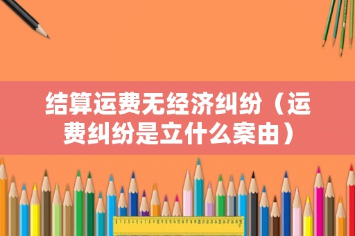 結(jié)算運(yùn)費(fèi)無經(jīng)濟(jì)糾紛（運(yùn)費(fèi)糾紛是立什么案由）