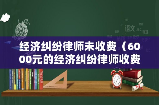 經(jīng)濟糾紛律師未收費（6000元的經(jīng)濟糾紛律師收費）