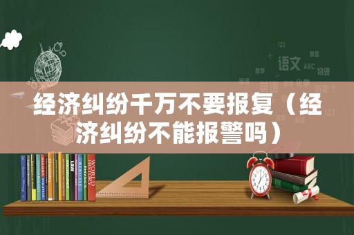 經(jīng)濟糾紛千萬不要報復（經(jīng)濟糾紛不能報警嗎）