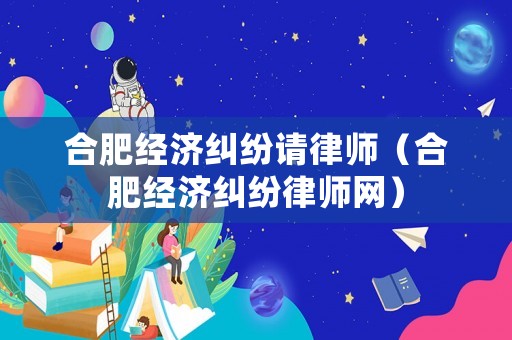 合肥經(jīng)濟(jì)糾紛請律師（合肥經(jīng)濟(jì)糾紛律師網(wǎng)）