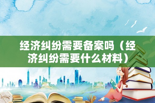 經(jīng)濟(jì)糾紛需要備案嗎（經(jīng)濟(jì)糾紛需要什么材料）