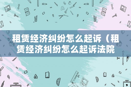 租賃經(jīng)濟(jì)糾紛怎么起訴（租賃經(jīng)濟(jì)糾紛怎么起訴法院）