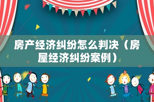 房產(chǎn)經(jīng)濟(jì)糾紛怎么判決（房屋經(jīng)濟(jì)糾紛案例）