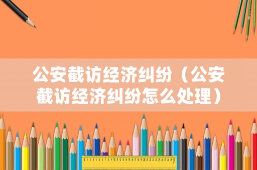 公安截訪經(jīng)濟(jì)糾紛（公安截訪經(jīng)濟(jì)糾紛怎么處理）