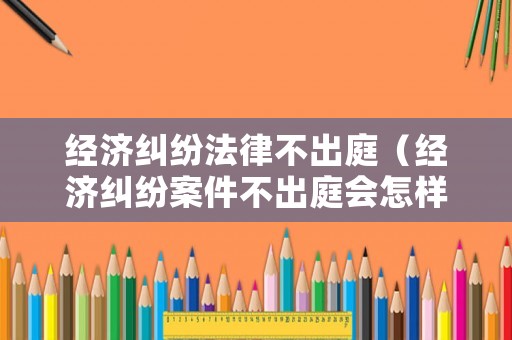 經濟糾紛法律不出庭（經濟糾紛案件不出庭會怎樣）