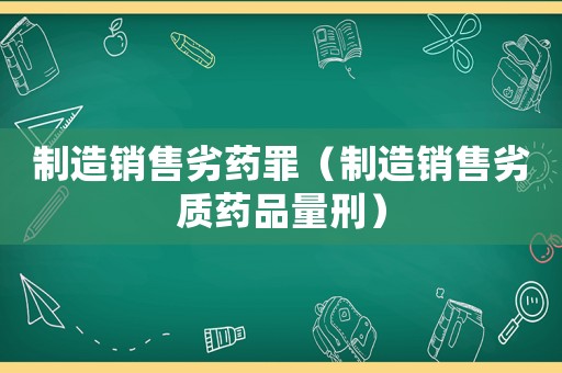 制造銷(xiāo)售劣藥罪（制造銷(xiāo)售劣質(zhì)藥品量刑）