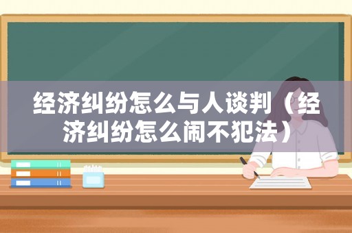 經(jīng)濟(jì)糾紛怎么與人談判（經(jīng)濟(jì)糾紛怎么鬧不犯法）