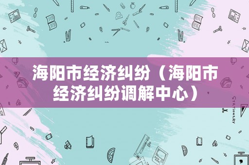 海陽市經(jīng)濟(jì)糾紛（海陽市經(jīng)濟(jì)糾紛調(diào)解中心）