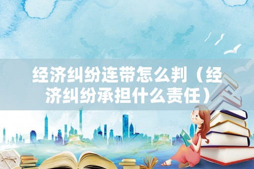 經(jīng)濟(jì)糾紛連帶怎么判（經(jīng)濟(jì)糾紛承擔(dān)什么責(zé)任）