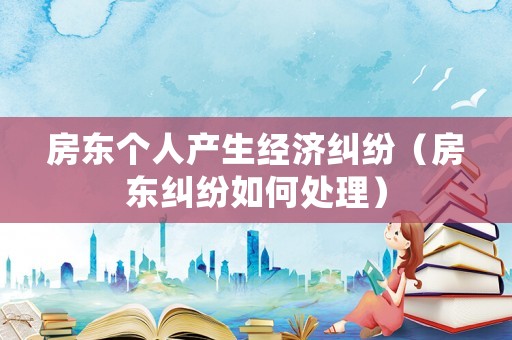 房東個(gè)人產(chǎn)生經(jīng)濟(jì)糾紛（房東糾紛如何處理）