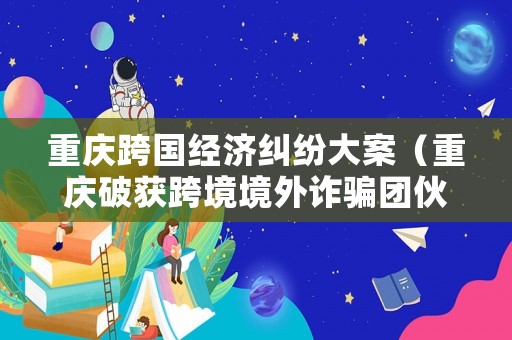 重慶跨國經(jīng)濟糾紛大案（重慶破獲跨境境外詐騙團伙詐騙）