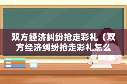 雙方經(jīng)濟糾紛搶走彩禮（雙方經(jīng)濟糾紛搶走彩禮怎么辦）