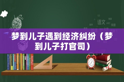 夢(mèng)到兒子遇到經(jīng)濟(jì)糾紛（夢(mèng)到兒子打官司）