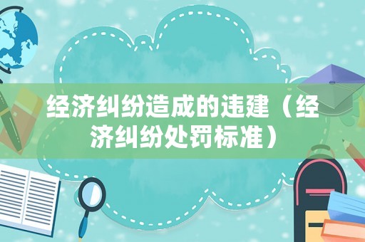 經(jīng)濟糾紛造成的違建（經(jīng)濟糾紛處罰標準）