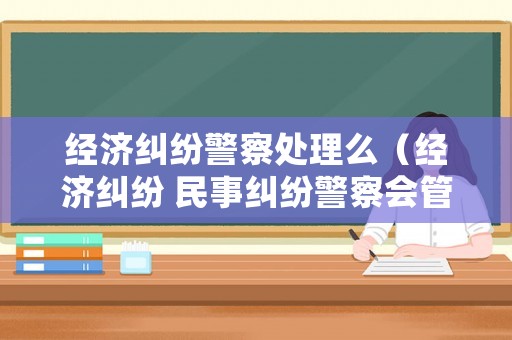 經(jīng)濟(jì)糾紛警察處理么（經(jīng)濟(jì)糾紛 民事糾紛警察會管嗎）