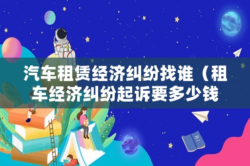 汽車租賃經(jīng)濟(jì)糾紛找誰（租車經(jīng)濟(jì)糾紛起訴要多少錢）