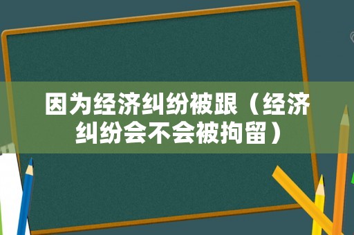 因?yàn)榻?jīng)濟(jì)糾紛被跟（經(jīng)濟(jì)糾紛會不會被拘留）