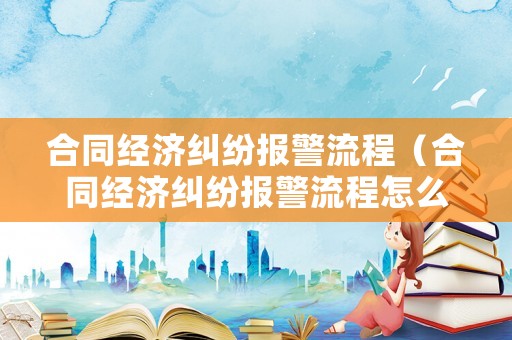 合同經(jīng)濟(jì)糾紛報警流程（合同經(jīng)濟(jì)糾紛報警流程怎么寫）