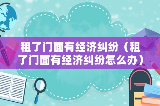 租了門面有經(jīng)濟(jì)糾紛（租了門面有經(jīng)濟(jì)糾紛怎么辦）