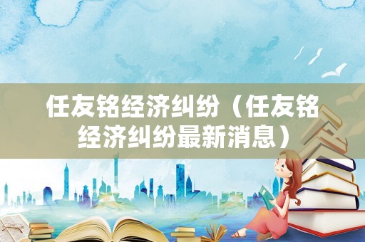 任友銘經(jīng)濟(jì)糾紛（任友銘經(jīng)濟(jì)糾紛最新消息）
