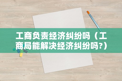 工商負責經(jīng)濟糾紛嗎（工商局能解決經(jīng)濟糾紛嗎?）