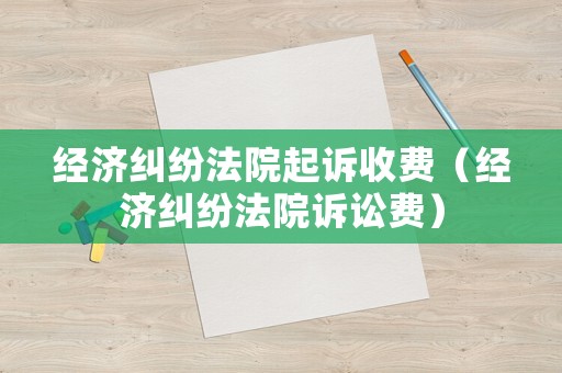 經(jīng)濟(jì)糾紛法院起訴收費(fèi)（經(jīng)濟(jì)糾紛法院訴訟費(fèi)）