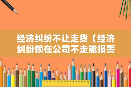 經(jīng)濟(jì)糾紛不讓走貨（經(jīng)濟(jì)糾紛賴在公司不走能報(bào)警嗎）