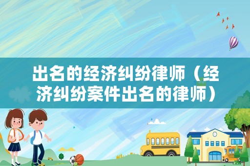 出名的經(jīng)濟(jì)糾紛律師（經(jīng)濟(jì)糾紛案件出名的律師）
