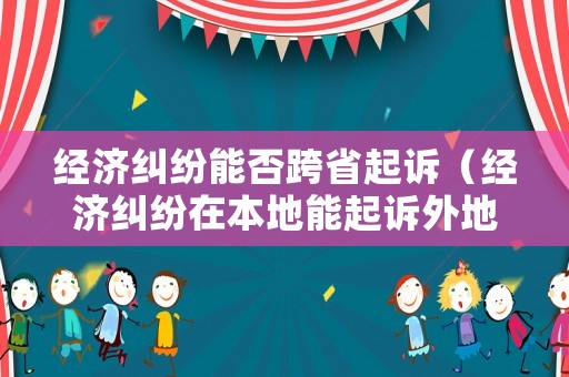 經(jīng)濟糾紛能否跨省起訴（經(jīng)濟糾紛在本地能起訴外地人嗎）
